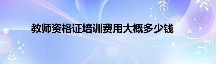 教师资格证培训费用大概多少钱