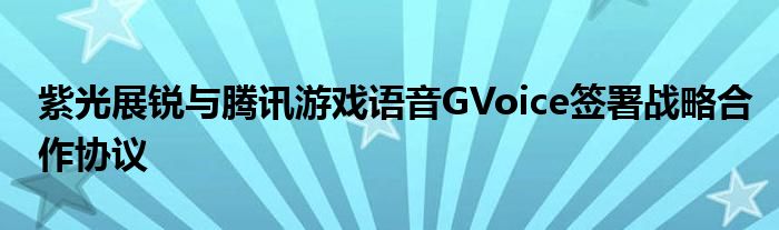 紫光展锐与腾讯游戏语音GVoice签署战略合作协议