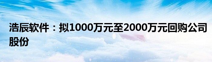 浩辰软件：拟1000万元至2000万元回购公司股份