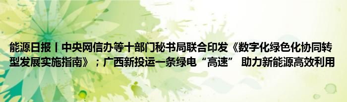 能源日报丨中央网信办等十部门秘书局联合印发《数字化绿色化协同转型发展实施指南》；广西新投运一条绿电“高速” 助力新能源高效利用