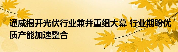 通威揭开光伏行业兼并重组大幕 行业期盼优质产能加速整合