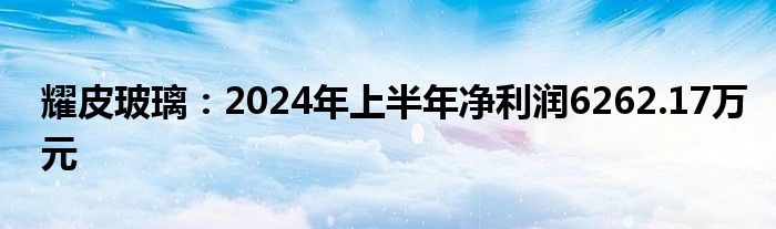 耀皮玻璃：2024年上半年净利润6262.17万元