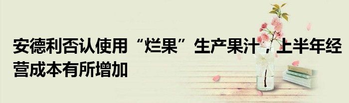 安德利否认使用“烂果”生产果汁，上半年经营成本有所增加