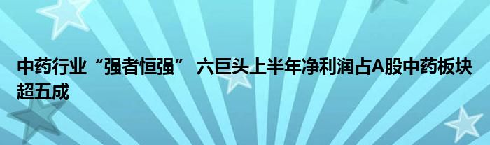 中药行业“强者恒强” 六巨头上半年净利润占A股中药板块超五成