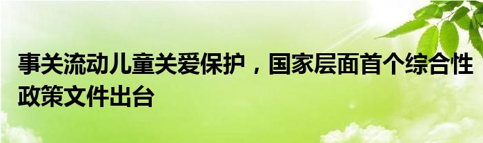 事关流动儿童关爱保护，国家层面首个综合性政策文件出台