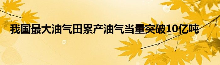 我国最大油气田累产油气当量突破10亿吨