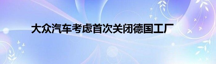 大众汽车考虑首次关闭德国工厂