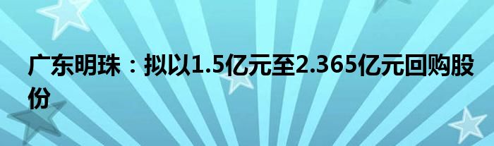 广东明珠：拟以1.5亿元至2.365亿元回购股份