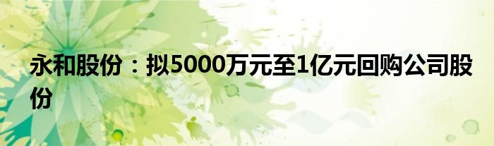 永和股份：拟5000万元至1亿元回购公司股份