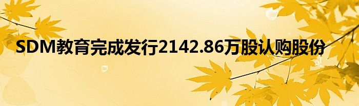 SDM教育完成发行2142.86万股认购股份