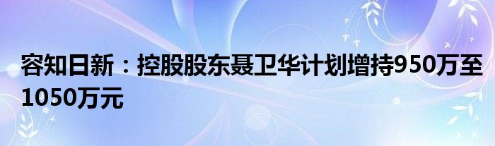 容知日新：控股股东聂卫华计划增持950万至1050万元