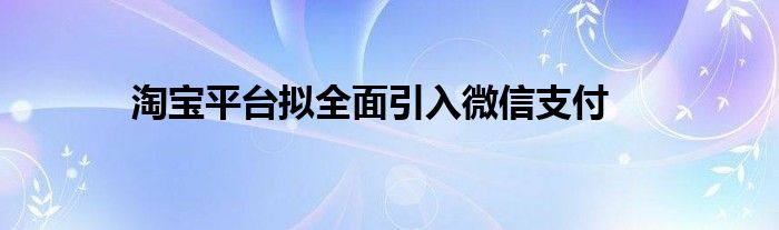 淘宝平台拟全面引入微信支付