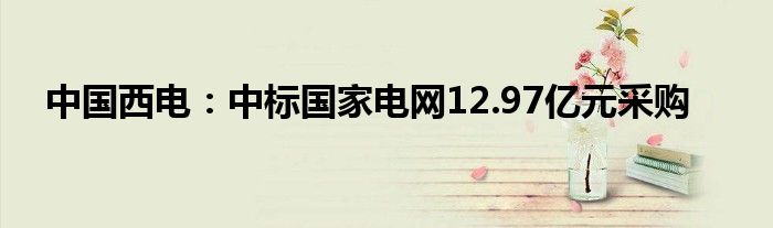 中国西电：中标国家电网12.97亿元采购