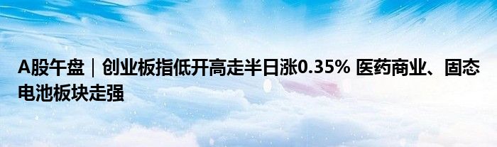 A股午盘｜创业板指低开高走半日涨0.35% 医药商业、固态电池板块走强