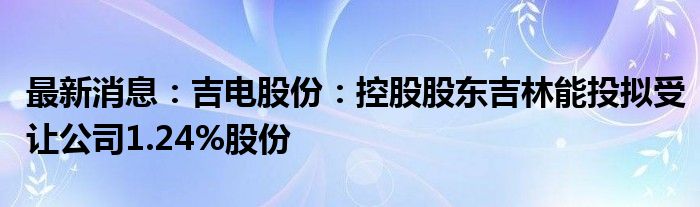 最新消息：吉电股份：控股股东吉林能投拟受让公司1.24%股份