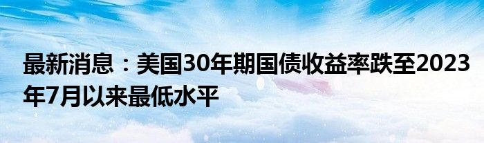 最新消息：美国30年期国债收益率跌至2023年7月以来最低水平