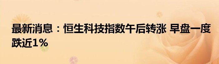 最新消息：恒生科技指数午后转涨 早盘一度跌近1%