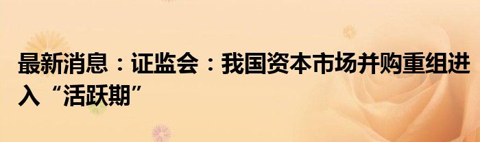 最新消息：证监会：我国资本市场并购重组进入“活跃期”