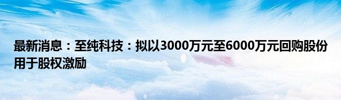 最新消息：至纯科技：拟以3000万元至6000万元回购股份用于股权激励