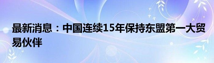 最新消息：中国连续15年保持东盟第一大贸易伙伴