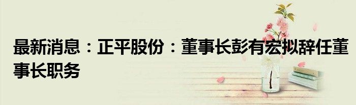 最新消息：正平股份：董事长彭有宏拟辞任董事长职务