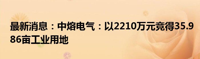 最新消息：中熔电气：以2210万元竞得35.986亩工业用地