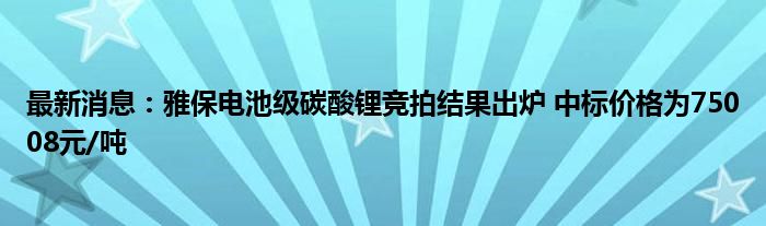 最新消息：雅保电池级碳酸锂竞拍结果出炉 中标价格为75008元/吨