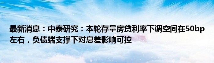 最新消息：中泰研究：本轮存量房贷利率下调空间在50bp左右，负债端支撑下对息差影响可控