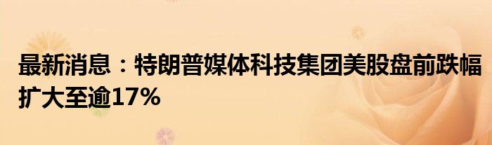 最新消息：特朗普媒体科技集团美股盘前跌幅扩大至逾17%