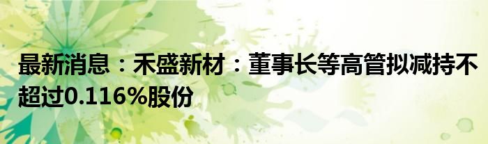 最新消息：禾盛新材：董事长等高管拟减持不超过0.116%股份