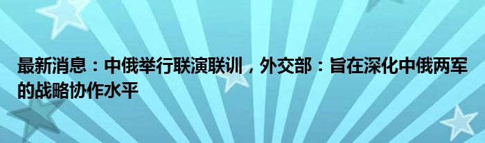 最新消息：中俄举行联演联训，外交部：旨在深化中俄两军的战略协作水平