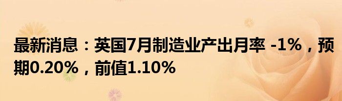 最新消息：英国7月制造业产出月率 -1%，预期0.20%，前值1.10%