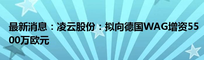 最新消息：凌云股份：拟向德国WAG增资5500万欧元