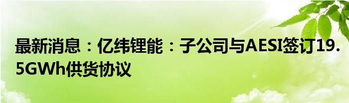 最新消息：亿纬锂能：子公司与AESI签订19.5GWh供货协议