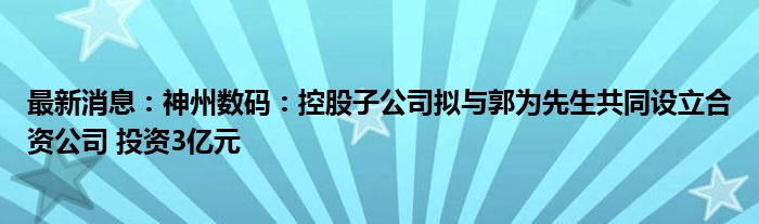 最新消息：神州数码：控股子公司拟与郭为先生共同设立合资公司 投资3亿元