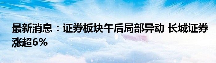 最新消息：证券板块午后局部异动 长城证券涨超6%