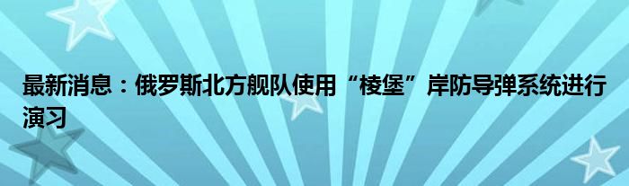 最新消息：俄罗斯北方舰队使用“棱堡”岸防导弹系统进行演习