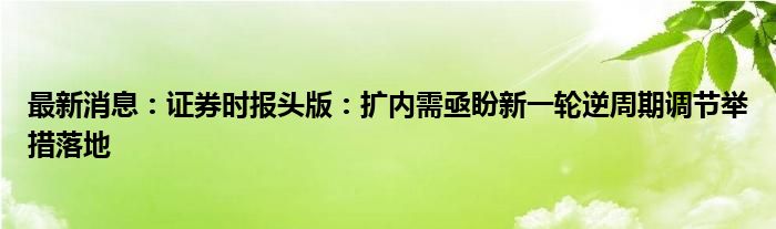 最新消息：证券时报头版：扩内需亟盼新一轮逆周期调节举措落地