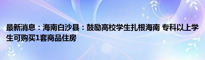 最新消息：海南白沙县：鼓励高校学生扎根海南 专科以上学生可购买1套商品住房