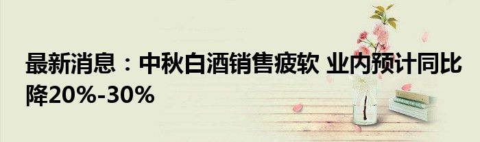 最新消息：中秋白酒销售疲软 业内预计同比降20%-30%