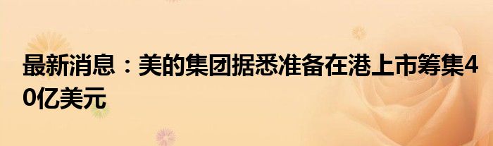 最新消息：美的集团据悉准备在港上市筹集40亿美元