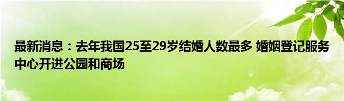 最新消息：去年我国25至29岁结婚人数最多 婚姻登记服务中心开进公园和商场