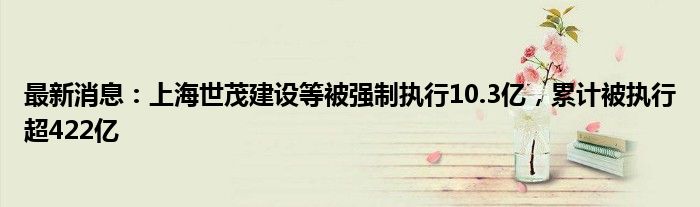 最新消息：上海世茂建设等被强制执行10.3亿，累计被执行超422亿