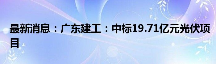 最新消息：广东建工：中标19.71亿元光伏项目