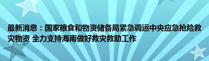 最新消息：国家粮食和物资储备局紧急调运中央应急抢险救灾物资 全力支持海南做好救灾救助工作