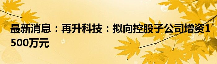 最新消息：再升科技：拟向控股子公司增资1500万元