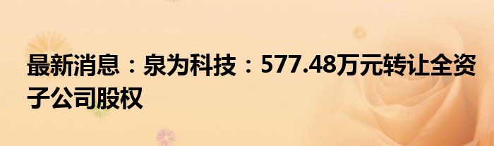 最新消息：泉为科技：577.48万元转让全资子公司股权