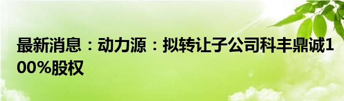 最新消息：动力源：拟转让子公司科丰鼎诚100%股权