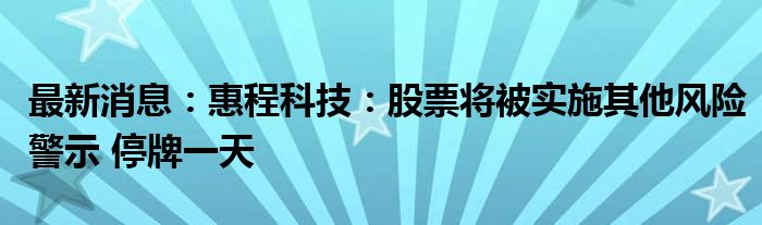 最新消息：惠程科技：股票将被实施其他风险警示 停牌一天