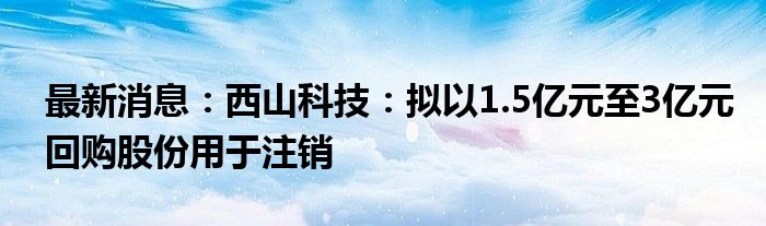 最新消息：西山科技：拟以1.5亿元至3亿元回购股份用于注销